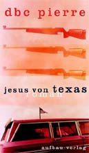 DBC Pierre: Jesus von Texas. Aus dem Englischen von Karsten Kredel. €19,90/384 Seiten. Aufbau-Verlag,
Berlin 2004. DBC Pierre: Jesus von Texas. Aus dem Englischen von Karsten Kredel. €19,90/384 Seiten. Aufbau-Verlag,
Berlin 2004.