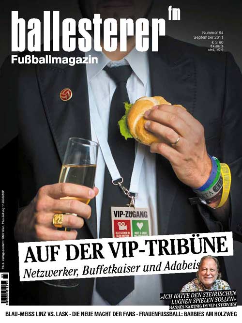 Inhalte des ballesterer&nbsp; Nr. 64 (September 2011) Ab sofort österreichweit im Zeitschriftenhandel!
Schwerpunkt: VIP-Tribüne
ELITEN UNTER SICHEin Lokalaugenschein auf den angeblich besten Plätzen
FUSSBALL UNTERM HAKENKREUZTeil 27: Die Ehrentribüne
Außerdem im neuen ballesterer:
KOA REVOLUTIONÜber die »neue Macht« der deutschen Fankurven
LANDSTRASSLER VS. KOKSSTIERLERLinz hat wieder ein Derby
»ES SOLL NICHT EWIG GEGEN DEN ABSTIEG GEHEN«Blau-Weiß-Trainer Thomas Weissenböck im Interview
RÜCKKEHR ZUM NORMALZUSTANDDas Prinzip Barbie ist bei der Frauenfußball-WM gescheitert
BALL, PLATZ UND SIEG JAPANDie Teams der Frauenfußball-WM in der Taktikanalyse
PIZZA WOLF MIT SCHINKEN UND ANANASDer langjährige Italien-Legionär Daniel Wolf im Interview
SÖHNE, KEINE TÖCHTERDie Bundesliga konnte sich im Hymnenstreit nicht entscheiden
KAISER VON MALTADie Geschichte von Alexius Swoboda
PRESSECORNERInfantiler Kurier
DR. PENNWIESERDer Kapseleinriss
»WIR RUFEN DIE TÜRKEI«Ein folgenschwerer Skandal
NEUE KOLUMNEHerr Gyros: Da Teamtrainer