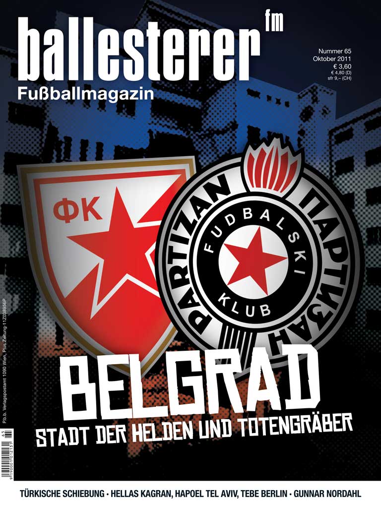 Inhalte des ballesterer (www.ballesterer.at) Nr. 65 (Oktober 2011). Ab sofort österreichweit im Zeitschriftenhandel!
SCHWERPUNKT: BELGRAD - STADT DER HELDEN &amp; TOTENGRÄBER
STIMMEN AUS BELGRAD   Fans von Roter Stern und Partizan über ihre Stadt und ihre Vereine
RUHE IN FRIEDEN, TATONDer rätselhafte Tod des französischen Fans Brice Taton
Weiters in der neuen ballesterer-Ausgabe:
TÜRKISCHE GEHEIMNISSE Der Manipulationsskandal und seine politischen Hintergründe
DONAUSTADT BLUESHellas Kagrans politische Schlagseite unter Präsident Martin Graf
DER SCHNEEMANN VOM NORDPOLSchwedens Nationalheld und Milan-Torkanone Gunnar Nordahl
»SCHEISS DRAUF« IST NICHT MEINE SACHEThomas Panny tauschte Profivertrag gegen Feuerwehrschlauch
AMIKALES GOLDHÄNDCHENBrasiliens U20-Weltmeistertrainer Ney Franco im Interview
BUY YOU, BUY MEDas bizarre Machtspiel bei Hapoel Tel Aviv
ANSTOSSSpielerstreiks in Italien und Spanien
KRAFTWERKSchastrommeln und andere Anti-Fan-Waffen
KUMPReinhard Waldenberger sehnt sich nach Wolfgang Feiersinger
WEG MIT DEN ALTEN WÖRTERNEin ballesterer-Ratgeber für dynamische Topjournalisten
SECHSTE LIGA, NEUES LEBENEin fotografischer Besuch bei Tennis Borussia Berlin
MÄNNLICHKEITSTANKSTELLE FUSSBALL Buchautorin Almut Sülzle über den Freiraum von Frauen in Fankurven
GROUNDHOPPINGMatchberichte aus Argentinien, Dänemark, Deutschland und Russland
STUART CLARKES FOOTBALL CLASSICSSchottlands Sommer der Liebe
DR. PENNWIESERDas subdurale Hämatom
KURZPASSLoriot in Basel und Herrn Gyros' Unschuldsvermutung
&nbsp;