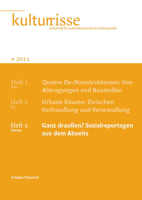 
Information:Kulturrisse,
herausgegeben von der IG Kultur Österreich, erscheint mindestens vier
mal im Jahr und versteht sich als Zeitschrift für radikaldemokratische
Kulturpolitik. In unregelmäßiger Folge erscheinen auf
derStandard.at/Kultur ausgewählte "Textspenden".
Das Heft Nr. 03/2011 titelt mit "Ganz draußen? Sozialreportagen aus dem Abseits". Bestellungen im Büro der IG Kultur Österreich oder
 per e-Mail unter office@igkultur.at,
 Einzelpreis: 6,- EUR, Jahresabo: 22,- (Stud. 17,-)
