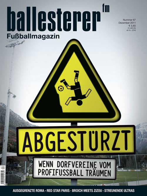 Inhalte des ballesterer Nr. 67 (Dezember 2011) - Ab 16.11. im Zeitschriftenhandel!
SCHWERPUNKT: ABGESTÜRZTE DORFVEREINE
SELBSTMORDDas fatale Erste-Liga-Abenteuer des SV Bad Aussee
STERNE DES SÜDENSKärntens zerplatzte Träume von der Bundesliga 
SPORTGRAB KLAGENFURTDie unendliche Verlustgeschichte des Stadions am Wörthersee
Außerdem im neuen ballesterer:
ÜBERBIETEN UND STRAFENEin Anstoß zur deutschen Gewaltdebatte
CHARMANTES WIENHohe Warte und Sportclub-Platz durch die Linse von Reinaldo Coddou
»ULTRAS VERDIENEN EINE EIGENE GESCHICHTE«  Kai Tippmann liefert mit »Streunende Hunde« eine neue Ultraliteratur-Übersetzung
INTELLEKTUELLER AUSSTEIGERDie Profikarriere von Thomas Broich als Film
NUR WER VERGESSEN WIRD, IST WIRKLICH TOTTrauer- und Gedenkrituale in den Fankurven
BESCHIMPFT UND VERGESSENDie Diskriminierung der Roma macht auch vorm Fußball nicht halt
IN DER PARISER VORSTADT Red-Star-Fans kennen Vereinserfolge nur aus Erzählungen
EDELWEISS IN KASACHSTANFrauenmeister SV Neulengbach auf Champions-League-Tour
BILLIGE ELITEDie Premier League will Jungkicker günstiger abwerben 
KLEINKRIEG IM SCHREBERGARTENDie Befreiung von 98 verschossenen Sportklub-Trainingsbällen
»WIR RUFEN DIE SCHWEIZ«Zündler am Pranger des Boulevard
GROUNDHOPPINGMatchberichte aus Antigua &amp; Barbuda, Albanien, den Niederlanden und der Slowakei
DR. PENNWIESERS NOTFALLAMBULANZDer Weisheitszahn
KUMPS FANTHROPOLOGIESan Siro am Attersee