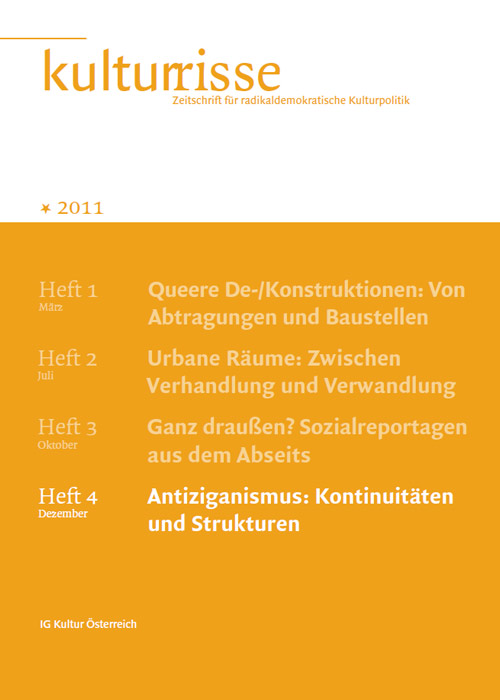 
Information:Kulturrisse,
herausgegeben von der IG Kultur Österreich, erscheint mindestens vier
mal im Jahr und versteht sich als Zeitschrift für radikaldemokratische
Kulturpolitik. In unregelmäßiger Folge erscheinen auf
derStandard.at/Kultur ausgewählte "Textspenden".
Das Heft Nr. 04/2011 titelt mit "Antiziganismus: Kontinuitäten und Strukturen". Bestellungen im Büro der IG Kultur Österreich oder
 per e-Mail unter office@igkultur.at,
 Einzelpreis: 6,- EUR, Jahresabo: 22,- (Stud. 17,-)
