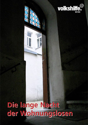 "Die lange Nacht der Wohnungslosen"
Die Volkshilfe Wien verteilt das Buch kostenlos und
ersucht nur um eine Spende zu Gunsten von wohnungslosen Personen oder
solchen, die von Wohnungslosigkeit bedroht sind. (Tel.: 01/2185690 oder E-Mail: fawos@volkshilfe-wien.at) "Die lange Nacht der Wohnungslosen"
Die Volkshilfe Wien verteilt das Buch kostenlos und
ersucht nur um eine Spende zu Gunsten von wohnungslosen Personen oder
solchen, die von Wohnungslosigkeit bedroht sind. (Tel.: 01/2185690 oder E-Mail: fawos@volkshilfe-wien.at)